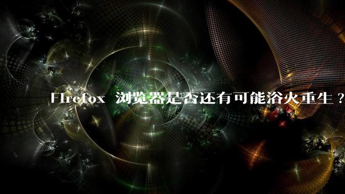 Firefox 浏览器是否还有可能浴火重生?