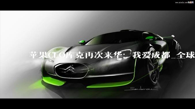 苹果CEO库克再次来华：我爱成都_全球_中国_春熙路