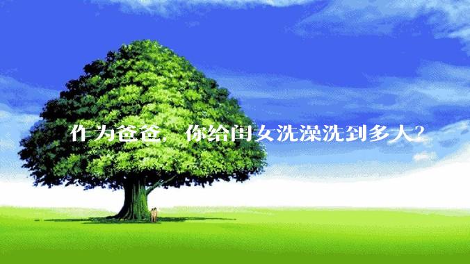 作为爸爸，你给闺女洗澡洗到多大？